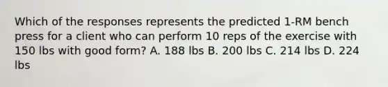 Which of the responses represents the predicted 1-RM bench press for a client who can perform 10 reps of the exercise with 150 lbs with good form? A. 188 lbs B. 200 lbs C. 214 lbs D. 224 lbs