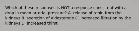 Which of these responses is NOT a response consistent with a drop in mean arterial pressure? A. release of renin from the kidneys B. secretion of aldosterone C. increased filtration by the kidneys D. increased thirst