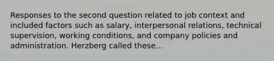 Responses to the second question related to job context and included factors such as salary, interpersonal relations, technical supervision, working conditions, and company policies and administration. Herzberg called these...