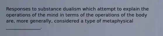 Responses to substance dualism which attempt to explain the operations of the mind in terms of the operations of the body are, more generally, considered a type of metaphysical _______________.