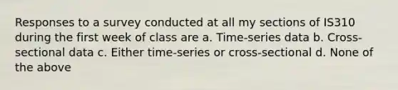 Responses to a survey conducted at all my sections of IS310 during the first week of class are a. Time-series data b. Cross-sectional data c. Either time-series or cross-sectional d. None of the above