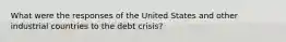 What were the responses of the United States and other industrial countries to the debt​ crisis?