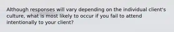 Although responses will vary depending on the individual client's culture, what is most likely to occur if you fail to attend intentionally to your client?