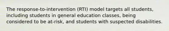 The response-to-intervention (RTI) model targets all students, including students in general education classes, being considered to be at-risk, and students with suspected disabilities.