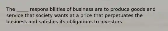 The _____ responsibilities of business are to produce goods and service that society wants at a price that perpetuates the business and satisfies its obligations to investors.