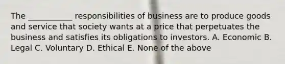 The ___________ responsibilities of business are to produce goods and service that society wants at a price that perpetuates the business and satisfies its obligations to investors. A. Economic B. Legal C. Voluntary D. Ethical E. None of the above