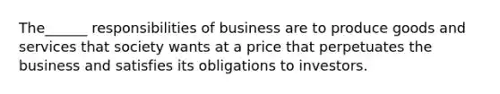 The______ responsibilities of business are to produce goods and services that society wants at a price that perpetuates the business and satisfies its obligations to investors.