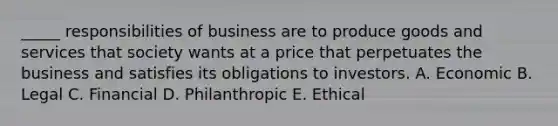 _____ responsibilities of business are to produce goods and services that society wants at a price that perpetuates the business and satisfies its obligations to investors. A. Economic B. Legal C. Financial D. Philanthropic E. Ethical