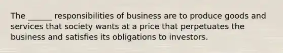 The ______ responsibilities of business are to produce goods and services that society wants at a price that perpetuates the business and satisfies its obligations to investors.