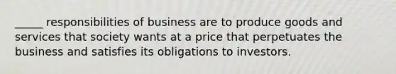 _____ responsibilities of business are to produce goods and services that society wants at a price that perpetuates the business and satisfies its obligations to investors.