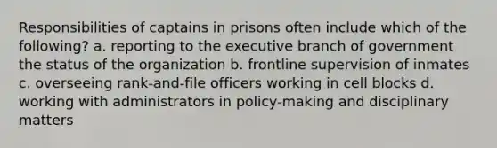 Responsibilities of captains in prisons often include which of the following? a. reporting to the executive branch of government the status of the organization b. frontline supervision of inmates c. overseeing rank-and-file officers working in cell blocks d. working with administrators in policy-making and disciplinary matters