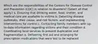 Which are the responsibilities of the Centers for Disease Control and Prevention (CDC) in relation to disasters? (Select all that apply.) a. Ensuring that drinking water, food, shelter, and medical care are available to victims b. Detecting disease outbreaks, their cause, and risk factors, and implementing interventions for control c. Contacting family members with up-to-date information regarding victims and their condition d. Coordinating local services to prevent duplication and fragmentation e. Delivering first aid and arranging for prescription medications that were lost to be replaced