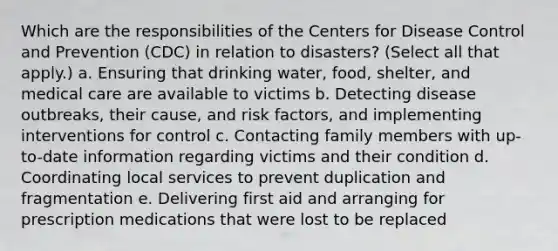 Which are the responsibilities of the Centers for Disease Control and Prevention (CDC) in relation to disasters? (Select all that apply.) a. Ensuring that drinking water, food, shelter, and medical care are available to victims b. Detecting disease outbreaks, their cause, and risk factors, and implementing interventions for control c. Contacting family members with up-to-date information regarding victims and their condition d. Coordinating local services to prevent duplication and fragmentation e. Delivering first aid and arranging for prescription medications that were lost to be replaced