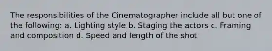 The responsibilities of the Cinematographer include all but one of the following: a. Lighting style b. Staging the actors c. Framing and composition d. Speed and length of the shot