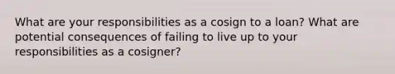 What are your responsibilities as a cosign to a loan? What are potential consequences of failing to live up to your responsibilities as a cosigner?