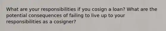 What are your responsibilities if you cosign a loan? What are the potential consequences of failing to live up to your responsibilities as a cosigner?