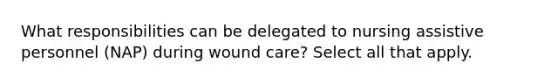 What responsibilities can be delegated to nursing assistive personnel (NAP) during wound care? Select all that apply.