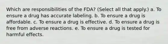 Which are responsibilities of the FDA? (Select all that apply.) a. To ensure a drug has accurate labeling. b. To ensure a drug is affordable. c. To ensure a drug is effective. d. To ensure a drug is free from adverse reactions. e. To ensure a drug is tested for harmful effects.