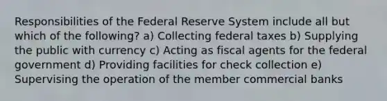 Responsibilities of the Federal Reserve System include all but which of the following? a) Collecting federal taxes b) Supplying the public with currency c) Acting as fiscal agents for the federal government d) Providing facilities for check collection e) Supervising the operation of the member commercial banks