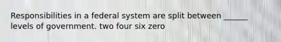 Responsibilities in a federal system are split between ______ levels of government. two four six zero