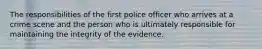 The responsibilities of the first police officer who arrives at a crime scene and the person who is ultimately responsible for maintaining the integrity of the evidence.