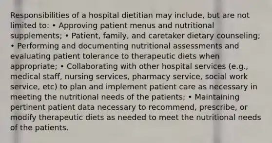 Responsibilities of a hospital dietitian may include, but are not limited to: • Approving patient menus and nutritional supplements; • Patient, family, and caretaker dietary counseling; • Performing and documenting nutritional assessments and evaluating patient tolerance to therapeutic diets when appropriate; • Collaborating with other hospital services (e.g., medical staff, nursing services, pharmacy service, social work service, etc) to plan and implement patient care as necessary in meeting the nutritional needs of the patients; • Maintaining pertinent patient data necessary to recommend, prescribe, or modify therapeutic diets as needed to meet the nutritional needs of the patients.