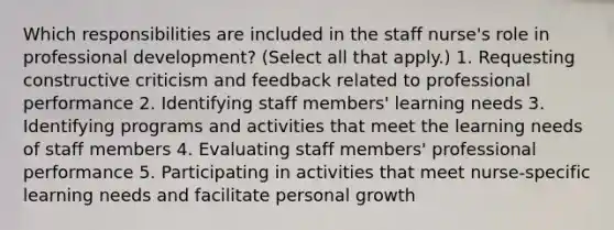 Which responsibilities are included in the staff​ nurse's role in professional​ development? ​(Select all that​ apply.) 1. Requesting constructive criticism and feedback related to professional performance 2. Identifying staff​ members' learning needs 3. Identifying programs and activities that meet the learning needs of staff members 4. Evaluating staff​ members' professional performance 5. Participating in activities that meet​ nurse-specific learning needs and facilitate personal growth