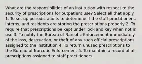 What are the responsibilities of an institution with respect to the security of prescriptions for outpatient use? Select all that apply. 1. To set up periodic audits to determine if the staff practitioners, interns, and residents are storing the prescriptions properly 2. To require that prescriptions be kept under lock and key when not in use 3. To notify the Bureau of Narcotic Enforcement immediately of the loss, destruction, or theft of any such official prescriptions assigned to the institution 4. To return unused prescriptions to the Bureau of Narcotic Enforcement 5. To maintain a record of all prescriptions assigned to staff practitioners