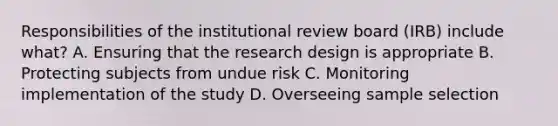 Responsibilities of the institutional review board (IRB) include what? A. Ensuring that the research design is appropriate B. Protecting subjects from undue risk C. Monitoring implementation of the study D. Overseeing sample selection