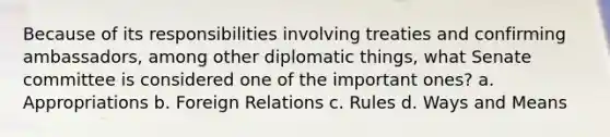 Because of its responsibilities involving treaties and confirming ambassadors, among other diplomatic things, what Senate committee is considered one of the important ones? a. Appropriations b. Foreign Relations c. Rules d. Ways and Means