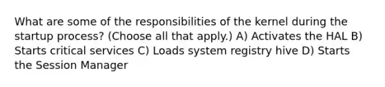 What are some of the responsibilities of the kernel during the startup process? (Choose all that apply.) A) Activates the HAL B) Starts critical services C) Loads system registry hive D) Starts the Session Manager