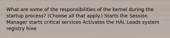 What are some of the responsibilities of the kernel during the startup process? (Choose all that apply.) Starts the Session Manager starts critical services Activates the HAL Loads system registry hive