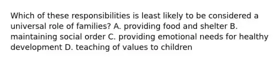 Which of these responsibilities is least likely to be considered a universal role of families? A. providing food and shelter B. maintaining social order C. providing emotional needs for healthy development D. teaching of values to children