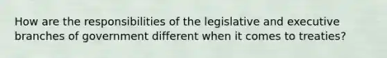 How are the responsibilities of the legislative and executive branches of government different when it comes to treaties?