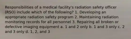 Responsibilities of a medical facility's radiation safety officer (RSO) include which of the following? 1. Developing an appropriate radiation safety program 2. Maintaining radiation monitoring records for all personnel 3. Repairing all broken or defective imaging equipment a. 1 and 2 only b. 1 and 3 only c. 2 and 3 only d. 1, 2, and 3