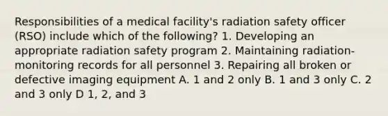 Responsibilities of a medical facility's radiation safety officer (RSO) include which of the following? 1. Developing an appropriate radiation safety program 2. Maintaining radiation-monitoring records for all personnel 3. Repairing all broken or defective imaging equipment A. 1 and 2 only B. 1 and 3 only C. 2 and 3 only D 1, 2, and 3