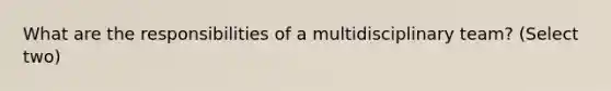 What are the responsibilities of a multidisciplinary team? (Select two)