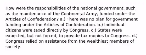 How were the responsibilities of the national government, such as the maintenance of the Continental Army, funded under the Articles of Confederation? a.) There was no plan for government funding under the Articles of Confederation. b.) Individual citizens were taxed directly by Congress. c.) States were expected, but not forced, to provide tax monies to Congress. d.) Congress relied on assistance from the wealthiest members of society.