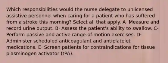 Which responsibilities would the nurse delegate to unlicensed assistive personnel when caring for a patient who has suffered from a stroke this morning? Select all that apply. A· Measure and record urine output. B· Assess the patient's ability to swallow. C· Perform passive and active range-of-motion exercises. D· Administer scheduled anticoagulant and antiplatelet medications. E· Screen patients for contraindications for tissue plasminogen activator (tPA).