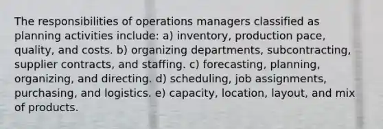 The responsibilities of operations managers classified as planning activities include: a) inventory, production pace, quality, and costs. b) organizing departments, subcontracting, supplier contracts, and staffing. c) forecasting, planning, organizing, and directing. d) scheduling, job assignments, purchasing, and logistics. e) capacity, location, layout, and mix of products.