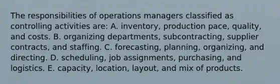 The responsibilities of operations managers classified as controlling activities are: A. inventory, production pace, quality, and costs. B. organizing departments, subcontracting, supplier contracts, and staffing. C. forecasting, planning, organizing, and directing. D. scheduling, job assignments, purchasing, and logistics. E. capacity, location, layout, and mix of products.