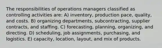 The responsibilities of operations managers classified as controlling activities are: A) inventory, production pace, quality, and costs. B) organizing departments, subcontracting, supplier contracts, and staffing. C) forecasting, planning, organizing, and directing. D) scheduling, job assignments, purchasing, and logistics. E) capacity, location, layout, and mix of products.