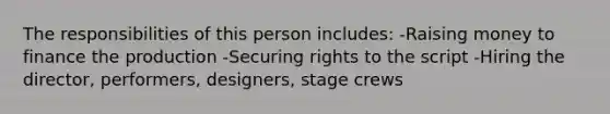 The responsibilities of this person includes: -Raising money to finance the production -Securing rights to the script -Hiring the director, performers, designers, stage crews