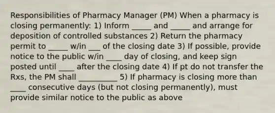 Responsibilities of Pharmacy Manager (PM) When a pharmacy is closing permanently: 1) Inform _____ and _____ and arrange for deposition of controlled substances 2) Return the pharmacy permit to _____ w/in ___ of the closing date 3) If possible, provide notice to the public w/in ____ day of closing, and keep sign posted until ____ after the closing date 4) If pt do not transfer the Rxs, the PM shall __________ 5) If pharmacy is closing more than ____ consecutive days (but not closing permanently), must provide similar notice to the public as above