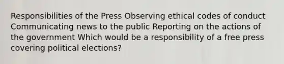 Responsibilities of the Press Observing ethical codes of conduct Communicating news to the public Reporting on the actions of the government Which would be a responsibility of a free press covering political elections?