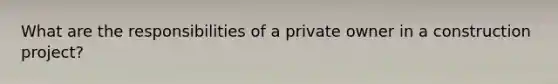 What are the responsibilities of a private owner in a construction project?