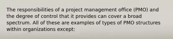 The responsibilities of a project management office (PMO) and the degree of control that it provides can cover a broad spectrum. All of these are examples of types of PMO structures within organizations except: