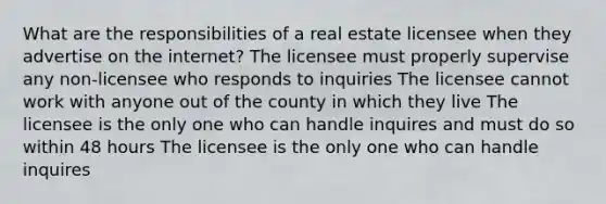 What are the responsibilities of a real estate licensee when they advertise on the internet? The licensee must properly supervise any non-licensee who responds to inquiries The licensee cannot work with anyone out of the county in which they live The licensee is the only one who can handle inquires and must do so within 48 hours The licensee is the only one who can handle inquires