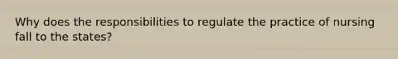 Why does the responsibilities to regulate the practice of nursing fall to the states?