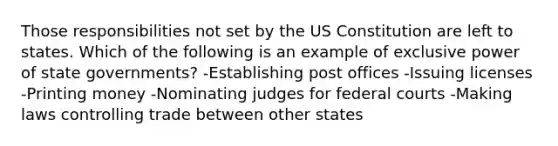 Those responsibilities not set by the US Constitution are left to states. Which of the following is an example of exclusive power of state governments? -Establishing post offices -Issuing licenses -Printing money -Nominating judges for federal courts -Making laws controlling trade between other states